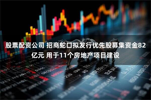 股票配资公司 招商蛇口拟发行优先股募集资金82亿元 用于11个房地产项目建设