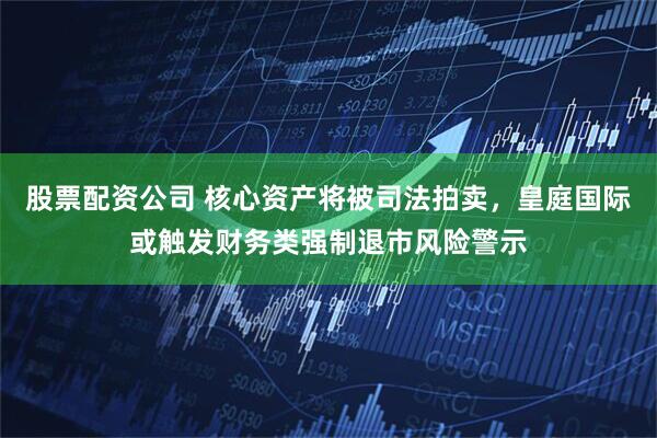 股票配资公司 核心资产将被司法拍卖，皇庭国际或触发财务类强制退市风险警示
