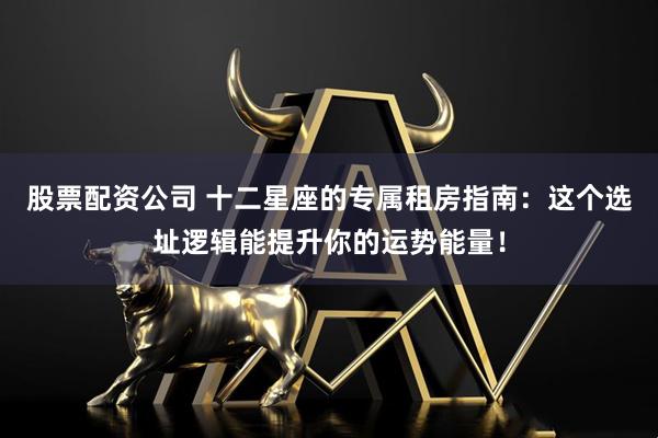股票配资公司 十二星座的专属租房指南：这个选址逻辑能提升你的运势能量！