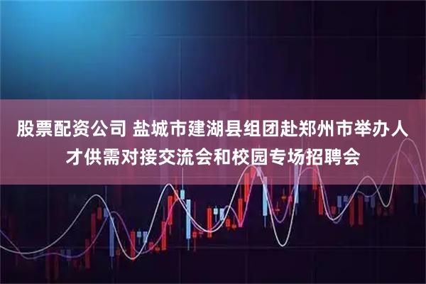 股票配资公司 盐城市建湖县组团赴郑州市举办人才供需对接交流会和校园专场招聘会