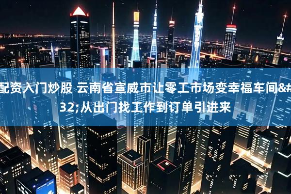配资入门炒股 云南省宣威市让零工市场变幸福车间&#32;从出门找工作到订单引进来