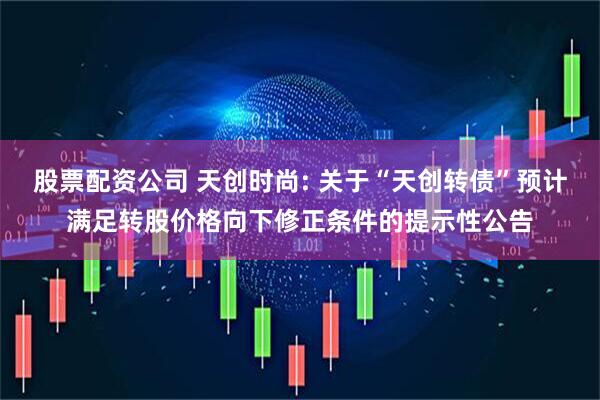 股票配资公司 天创时尚: 关于“天创转债”预计满足转股价格向下修正条件的提示性公告