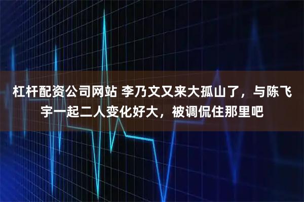 杠杆配资公司网站 李乃文又来大孤山了，与陈飞宇一起二人变化好大，被调侃住那里吧