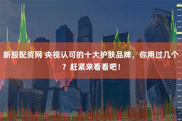新股配资网 央视认可的十大护肤品牌，你用过几个？赶紧来看看吧！