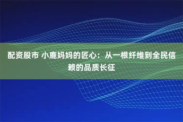 配资股市 小鹿妈妈的匠心：从一根纤维到全民信赖的品质长征
