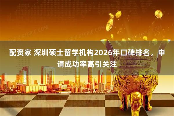 配资家 深圳硕士留学机构2026年口碑排名，申请成功率高引关注