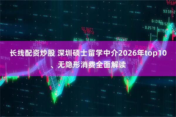 长线配资炒股 深圳硕士留学中介2026年top10、无隐形消费全面解读
