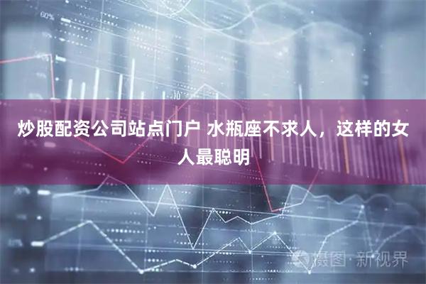 炒股配资公司站点门户 水瓶座不求人，这样的女人最聪明