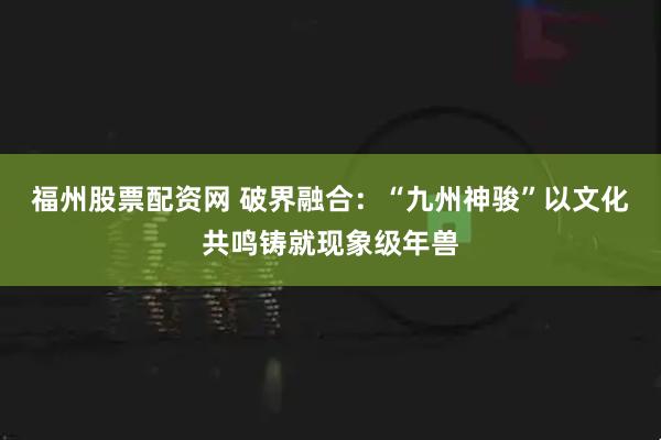福州股票配资网 破界融合：“九州神骏”以文化共鸣铸就现象级年兽