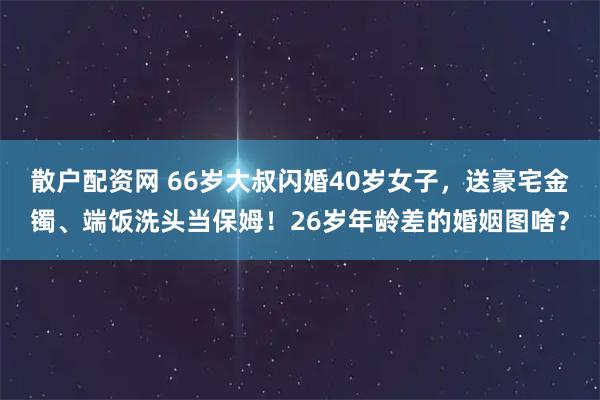 散户配资网 66岁大叔闪婚40岁女子，送豪宅金镯、端饭洗头当保姆！26岁年龄差的婚姻图啥？