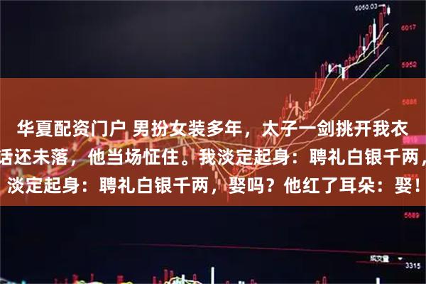 华夏配资门户 男扮女装多年，太子一剑挑开我衣绳：我今日就阉了……话还未落，他当场怔住。我淡定起身：聘礼白银千两，娶吗？他红了耳朵：娶！