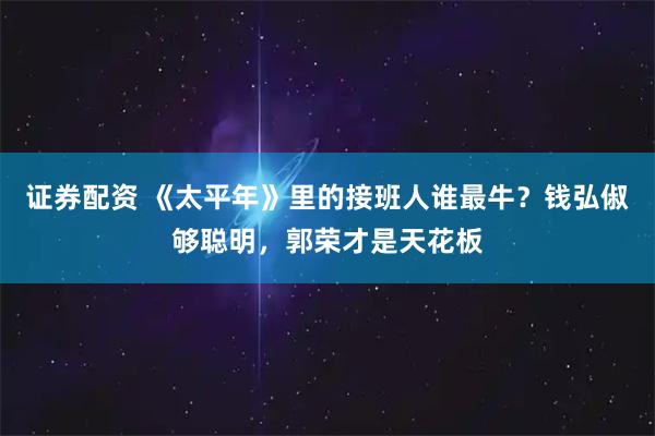 证券配资 《太平年》里的接班人谁最牛？钱弘俶够聪明，郭荣才是天花板