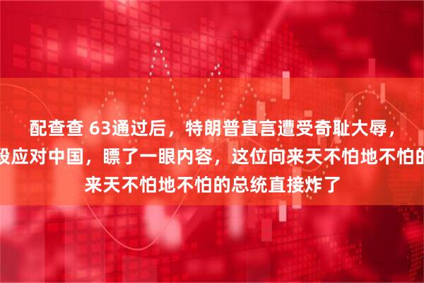 配查查 63通过后，特朗普直言遭受奇耻大辱，放话有的是手段应对中国，瞟了一眼内容，这位向来天不怕地不怕的总统直接炸了