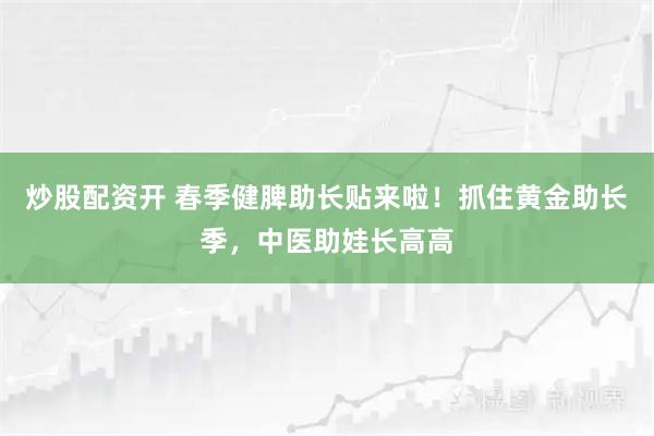 炒股配资开 春季健脾助长贴来啦！抓住黄金助长季，中医助娃长高高