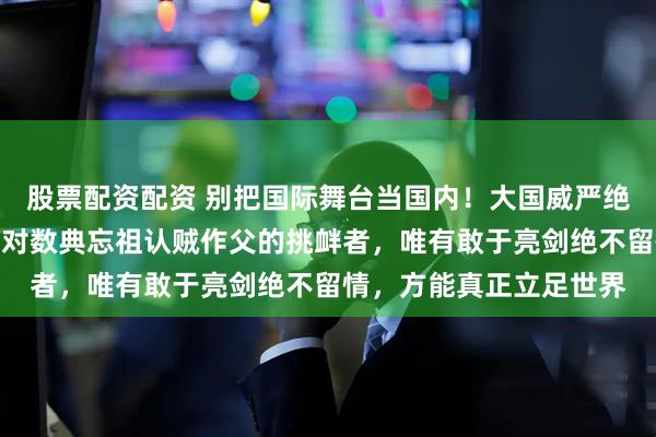 股票配资配资 别把国际舞台当国内！大国威严绝非靠一味忍让换来；面对数典忘祖认贼作父的挑衅者，唯有敢于亮剑绝不留情，方能真正立足世界