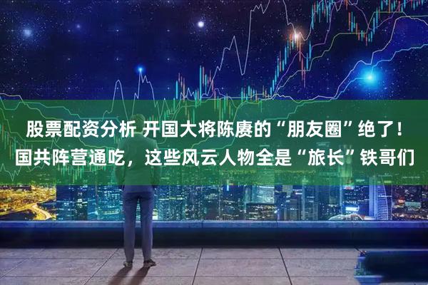 股票配资分析 开国大将陈赓的“朋友圈”绝了！国共阵营通吃，这些风云人物全是“旅长”铁哥们