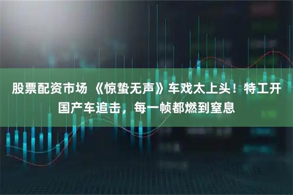 股票配资市场 《惊蛰无声》车戏太上头！特工开国产车追击，每一帧都燃到窒息