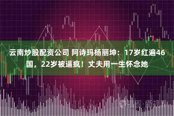 云南炒股配资公司 阿诗玛杨丽坤：17岁红遍46国，22岁被逼疯！丈夫用一生怀念她