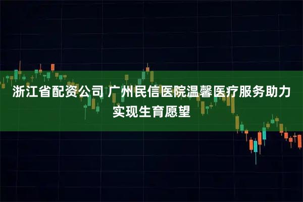 浙江省配资公司 广州民信医院温馨医疗服务助力实现生育愿望