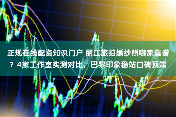 正规在线配资知识门户 丽江旅拍婚纱照哪家靠谱？4家工作室实测对比，巴黎印象稳站口碑顶端