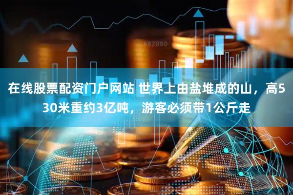 在线股票配资门户网站 世界上由盐堆成的山，高530米重约3亿吨，游客必须带1公斤走