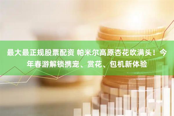 最大最正规股票配资 帕米尔高原杏花吹满头！今年春游解锁携宠、赏花、包机新体验