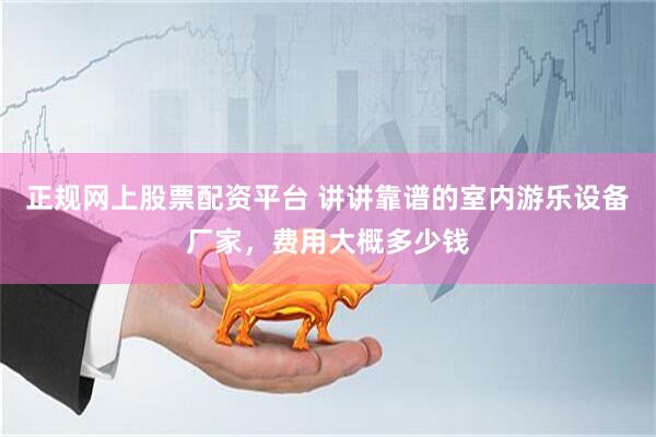 正规网上股票配资平台 讲讲靠谱的室内游乐设备厂家，费用大概多少钱