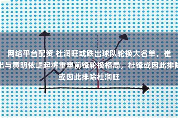 网络平台配资 杜润旺或跌出球队轮换大名单，崔永熙复出与黄明依崛起将重塑前锋轮换格局，杜锋或因此排除杜润旺