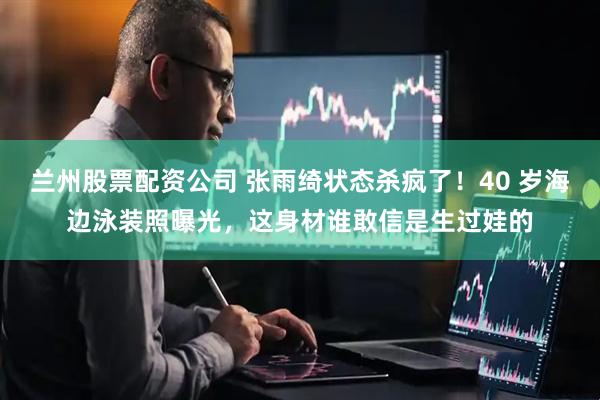 兰州股票配资公司 张雨绮状态杀疯了！40 岁海边泳装照曝光，这身材谁敢信是生过娃的