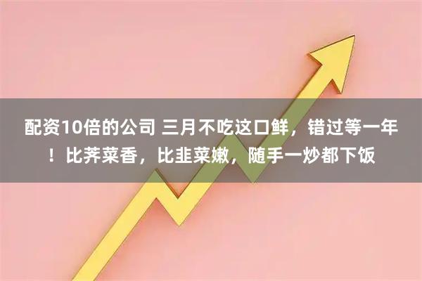 配资10倍的公司 三月不吃这口鲜，错过等一年！比荠菜香，比韭菜嫩，随手一炒都下饭