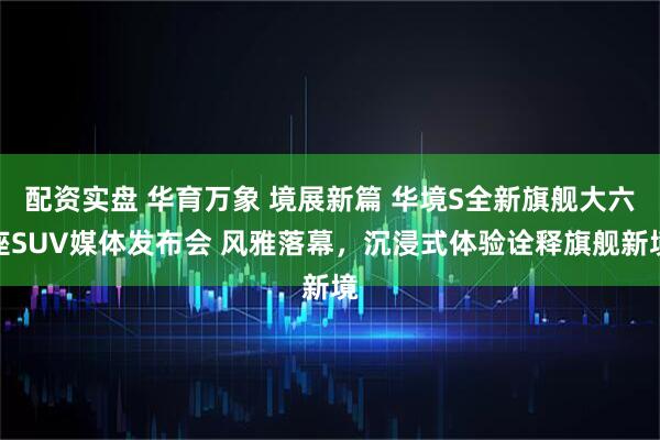 配资实盘 华育万象 境展新篇 华境S全新旗舰大六座SUV媒体发布会 风雅落幕，沉浸式体验诠释旗舰新境