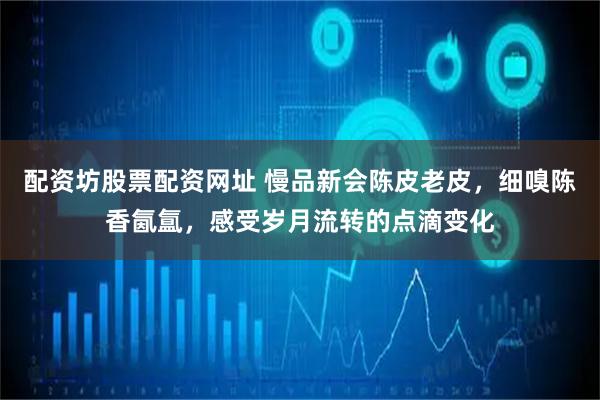 配资坊股票配资网址 慢品新会陈皮老皮，细嗅陈香氤氲，感受岁月流转的点滴变化