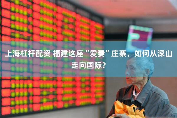上海杠杆配资 福建这座“爱妻”庄寨，如何从深山走向国际？